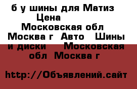 б/у шины для Матиз › Цена ­ 5 000 - Московская обл., Москва г. Авто » Шины и диски   . Московская обл.,Москва г.